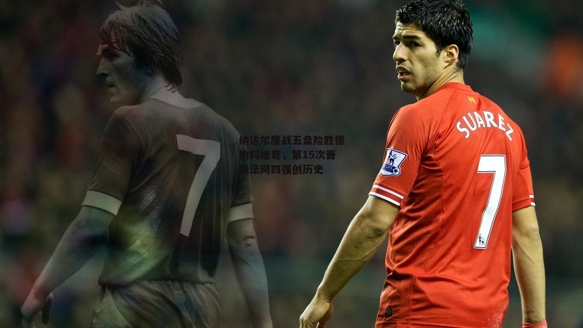 纳达尔鏖战五盘险胜德约科维奇,第15次晋级法网四强创历史